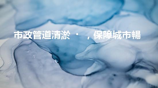 市政管道清淤，保障城市暢通無阻